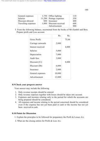 This watermark does not appear in the registered version - http://www.clicktoconvert.com

100
General expenses
Salaries
Discount allowed
Travelling expenses

1,750
11,200
800
1,000

Office lighting
Postage expenses
Insurance
Discount received
Advertisement

110
350
400
600
900

5. From the following balance, ascertained from the books of M/r.Senthil and Bros.
Prepare profit and Loss account.
Rs.
Gross Profit
Carriage outwards

Rs.
75,00

2,000

Interest received

4,000

Salaries

5,000

Depreciation

7,000

Audit fees

3,000

Discount (Cr)

8,000

Discount (Dr)

6,000

Insurance

2,000

General expenses

10,000

Advertisement

12,000

8.9 Check your progress answer
Your answer may include the following
1. Only revenue receipts should be entered
2. Only revenue expenses together with losses should be taken into account.
3. Expenses and incomes relating only to the period for which the accounts are
being prepared should be considered.
4. All expenses and income relating to the period concerned should be considered
even if the expense has not yet been paid in cash or the income has not yet
been received in cash.
8.10 Points for Discussion
1. Explain the principles to be followed for preparatory the Profit & Losses A/c.
2. What are the closing entries for Profit & Loss A/c.

 