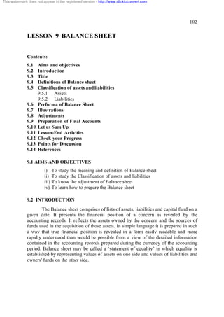 This watermark does not appear in the registered version - http://www.clicktoconvert.com

102

LESSON 9 BALANCE SHEET
Contents:
9.1
9.2
9.3
9.4
9.5

9.6
9.7
9.8
9.9
9.10
9.11
9.12
9.13
9.14

Aims and objectives
Introduction
Title
Definitions of Balance sheet
Classification of assets and liabilities
9.5.1 Assets
9.5.2 Liabilities
Performa of Balance Sheet
Illustrations
Adjustments
Preparation of Final Accounts
Let us Sum Up
Lesson-End Activities
Check your Progress
Points for Discussion
References

9.1 AIMS AND OBJECTIVES
i)
ii)
iii)
iv)

To study the meaning and definition of Balance sheet
To study the Classification of assets and liabilities
To know the adjustment of Balance sheet
To learn how to prepare the Balance sheet

9.2 INTRODUCTION
The Balance sheet comprises of lists of assets, liabilities and capital fund on a
given date. It presents the financial position of a concern as revealed by the
accounting records. It reflects the assets owned by the concern and the sources of
funds used in the acquisition of those assets. In simple language it is prepared in such
a way that true financial position is revealed in a form easily readable and more
rapidly understood than would be possible from a view of the detailed information
contained in the accounting records prepared during the currency of the accounting
period. Balance sheet may be called a ‘statement of equality’ in which equality is
established by representing values of assets on one side and values of liabilities and
owners' funds on the other side.

 