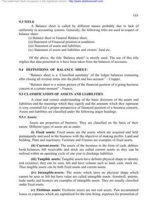 This watermark does not appear in the registered version - http://www.clicktoconvert.com

103
9.3 TITLE
A Balance sheet is called by different names probably due to lack of
uniformity in accounting systems. Generally, the following titles are used in respect of
balance sheet:
(i) Balance sheet or General Balance sheet;
(ii) Statement of Financial position or condition;
(iii) Statement of assets and liabilities;
(iv) Statement of assets and liabilities and owners’ fund etc.
Of the above, the title 'Balance sheet" is mostly used. The use of this title
implies that data presented in it have been taken from the balances of accounts,
9.4 DEFINITIONS OF BALANCE SHEET:
“Balance sheet is a ‘Classified summary’ of the ledger balances remaining
after closing all revenue items into the profit and loss account.” - Cropper.
“Balance sheet is a screen picture of the financial position of a going business
concern at a certain moment” - Francis.
9.5 CLASSIFICATION OF ASSETS AND LIABILITIES
A clear and correct understanding of the basic divisions of the assets and
liabilities and the meanings which they signify and the amounts which they represent
is very essential for a proper perspective of financial position of a business concern.
Assets and liabilities are classified under the following major headings.
9.5.1 Assets:
Assets are properties of business. They are classified on the basis of their
nature. Different types of assets are as under:
(i) Fixed assets: Fixed assets are the assets which are acquired and held
permanently and used in the business with the objective of making profits. Land and
building, Plant and machinery, Furniture and Fixtures are examples of fixed assets.
(ii) Current assets: The assets of the business in the form of cash, debtors
bank balances, bill receivable and stock are called current assets as they can be
realised within an operating cycle of one year to discharge liabilities.
(iii) Tangible assets: Tangible assets have definite physical shape or identity
and existence; they can be seen, felt and have volume such as land, cash, stock etc.
Thus tangible assets can be both fixed assets and current assets.
(iv) Intangible assets: The assets which have no physical shape which
cannot be seen or felt but have value are called intangible assets. Goodwill, patents,
trade marks and licences are examples of intangible assets. They are usually classified
under fixed assets.
(v) Fictitious assets: Fictitious assets are not real assets. Past accumulated
losses or expenses which are capitalised for the time being, expenses for promotion of

 