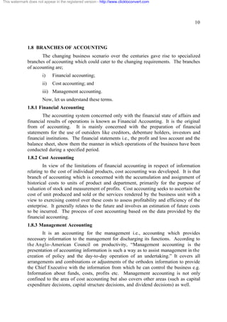 This watermark does not appear in the registered version - http://www.clicktoconvert.com

10

1.8 BRANCHES OF ACCOUNTING
The changing business scenario over the centuries gave rise to specialized
branches of accounting which could cater to the changing requirements. The branches
of accounting are;
i)

Financial accounting;

ii)

Cost accounting; and

iii) Management accounting.
Now, let us understand these terms.
1.8.1 Financial Accounting
The accounting system concerned only with the financial state of affairs and
financial results of operations is known as Financial Accounting. It is the original
from of accounting. It is mainly concerned with the preparation of financial
statements for the use of outsiders like creditors, debenture holders, investors and
financial institutions. The financial statements i.e., the profit and loss account and the
balance sheet, show them the manner in which operations of the business have been
conducted during a specified period.
1.8.2 Cost Accounting
In view of the limitations of financial accounting in respect of information
relating to the cost of individual products, cost accounting was developed. It is that
branch of accounting which is concerned with the accumulation and assignment of
historical costs to units of product and department, primarily for the purpose of
valuation of stock and measurement of profits. Cost accounting seeks to ascertain the
cost of unit produced and sold or the services rendered by the business unit with a
view to exercising control over these costs to assess profitability and efficiency of the
enterprise. It generally relates to the future and involves an estimation of future costs
to be incurred. The process of cost accounting based on the data provided by the
financial accounting.
1.8.3 Management Accounting
It is an accounting for the management i.e., accounting which provides
necessary information to the management for discharging its functions. According to
the Anglo-American Council on productivity, “Management accounting is the
presentation of accounting information is such a way as to assist management in the
creation of policy and the day-to-day operation of an undertaking.” It covers all
arrangements and combinations or adjustments of the orthodox information to provide
the Chief Executive with the information from which he can control the business e.g.
Information about funds, costs, profits etc. Management accounting is not only
confined to the area of cost accounting but also covers other areas (such as capital
expenditure decisions, capital structure decisions, and dividend decisions) as well.

 