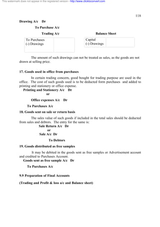 This watermark does not appear in the registered version - http://www.clicktoconvert.com

118
Drawing A/c

Dr

To Purchase A/c
Trading A/c

Balance Sheet
Capital
(-) Drawings

To Purchases
(-) Drawings

The amount of such drawings can not be treated as sales, as the goods are not
drawn at selling price.
17. Goods used in office from purchases
In certain trading concern, good bought for trading purpose are used in the
office. The cost of such goods used is to be deducted form purchases and added to
printing and stationery or office expense.
Printing and Stationery A/c Dr
or
Office expenses A/c

Dr

To Purchases A/c
18. Goods sent on sale or return basis
The sales value of such goods if included in the total sales should be deducted
from sales and debtors. The entry for the same is:
Sale Return A/c Dr
or
Sale A/c Dr
To Debtors
19. Goods distributed as free samples
It may be debited in the goods sent as free samples or Advertisement account
and credited to Purchases Account.
Goods sent as free sample A/c Dr
To Purchases A/c
9.9 Preparation of Final Accounts
(Trading and Profit & loss a/c and Balance sheet)

 