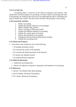 This watermark does not appear in the registered version - http://www.clicktoconvert.com

11
1.9 Let us Sum Ups
Accounting plays a vital role in the field of commerce and business. One
should know the basic purpose of accounting, its merits, kinds of accounting and rules
of accounting. By studying this lesion one can understand the above said things and
need of double entry system. The next lesion will deal with principles of accounting.
1.10 Lesson-End Activities.
1.
2
3.
4.
5.
6.
7.
8.
9.

Define Accounting.
Explain the primary objectives of accounting?
What is Double entry system?
What is meaning of Debit and Credit?
Explain the different methods of accounting.
Explain the various types of accounts.
Discuss the limitations of accounting.
Distinguish between book-keeping and accounting.
Explain the accounting rules.

1.11 Check your Progress
1. Your answer may include any five of the following.
1. To keeping systematic record
2. To ascertain the results of the operation
3. To ascertain the financial position of the business
4. To portray the liquidity position
5. To product business properties

1.12 Points for Discussion
1. Explain the accounting rules.
2. Discuss the objectives; functions; importance and limitations of accounting.

1.13 References
1. Grewal, T.B, Double Entry Book Keeping.
2. Jain & Narang, Advanced Accountancy.
3. R.L. Gupta, Advanced Accountancy.

 