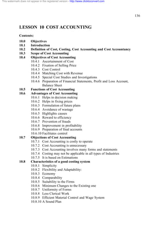This watermark does not appear in the registered version - http://www.clicktoconvert.com

136

LESSON 10 COST ACCOUNTING
Contents:
10.0
10.1
10.2
10.3
10.4

10.5
10.6

10.7

10.8

Objectives
Introduction
Definition of Cost, Costing, Cost Accounting and Cost Accountancy
Scope of Cost Accounting
Objectives of Cost Accounting
10.4.1 Ascertainment of Cost
10.4.2 Fixation of Selling Price
10.4.3 Cost Control
10.4.4 Matching Cost with Revenue
10.4.5 Special Cost Studies and Investigations
10.4.6 Preparation of Financial Statements, Profit and Loss Account,
Balance Sheet
Functions of Cost Accounting
Advantages of Cost Accounting
10.6.1 Helps in decision making
10.6.2 Helps in fixing prices
10.6.3 Formulation of future plans
10.6.4 Avoidance of wastage
10.6.5 Highlights causes
10.6.6 Reward to efficiency
10.6.7 Prevention of frauds
10.6.8 Improvement in profitability
10.6.9 Preparation of final accounts
10.6.10 Facilitates control
Objections of Cost Accounting
10.7.1 Cost Accounting is costly to operate
10.7.2 Cost Accounting is unnecessary
10.7.3 Cost Accounting involves many forms and statements
10.7.4 Costing may not be applicable in all types of Industries
10.7.5 It is based on Estimations
Characteristics of a good costing system
10.8.1 Simplicity
10.8.2 Flexibility and Adaptability:
10.8.3 Economy
10.8.4 Comparability
10.8.5 Suitability to the Firms
10.8.6 Minimum Changes to the Existing one
10.8.7 Uniformity of Forms
10.8.8 Less Clerical Work
10.8.9 Efficient Material Control and Wage System
10.8.10 A Sound Plan

 