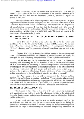 This watermark does not appear in the registered version - http://www.clicktoconvert.com

138
Rapid development in cost accounting has taken place after 1914 with the
growth of heavy industry and large scale production as a consequence of First World
War when cost other than material and labour (overhead) constituted a significant
portion of total cost.
The development of cost accounting in India is of recent origin and it is given
importance after independence, when provision for Cost Audit under Sec.233 B of
Companies Act was made. Vivian Bose Enquiry Committee revealed the malpractices
of manufacturing companies. It was felt that the financial audit falls short of
expectations to reveal the malpractices. Therefore, under the Companies Act, the
government was given the power to order for cost audit. This has given impetus to the
development of cost accounting in India.
10.2 DEFINITION OF COST, COSTING, COST ACCOUNTING AND COST
ACCOUNTANCY
Cost: The term ‘cost’ has to be studied in relation to its purpose and
conditions. As per the definition by Institute of Cost and Management Accountants
(I.C.M.A.), now known as Chartered Institute of Management Accountants
(C.I.M.A.), London ‘cost’ is the amount of: actual expenditure incurred on a given
thing.
Costing: The I.C.M.A., London has defined costing as the ascertainment of
costs. “It refers to the techniques and processes of ascertaining costs and studies the
principles and rules concerning the determination of cost of products and services”.
Cost Accounting: It is the method of accounting for cost. The process of
recording and accounting for all the elements of cost is called cost accounting.
I.C.M.A. has defined cost accounting as follows: “The process of accounting for cost
from the point at which expenditure is incurred or committed to the establishment of
its ultimate relationship with cost centers and cost units. In its widest usage it
embraces the preparation of statistical data, the application of cost control methods
and the ascertainment of the profitability of activities carried out or planned”.
Cost Accountancy: It is an aid to management for decision making.
I.C.M.A., has defined cost accountancy as follows: “The application of costing and
cost accounting principles, methods and techniques to the science, art and practice of
cost control and the ascertainment of profitability. It includes the presentation of
information derived there from for the purpose of managerial decision making”.
10.3 SCOPE OF COST ACCOUNTING
The term scope here refers to filed of activity. Cost accounting is concerned
with ascertainment and control of costs. The information provided to the management
is helpful for cost control and cost reduction through functions of planning, decision
making and control.
In the initial stages of evolution, cost accounting confined itself to cost
ascertainment and presentation of the same with the main objective of finding the
product cost. With the development of business activity and introduction of large scale
production, the scope of cost accounting was broadened and providing information for

 