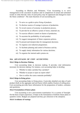 This watermark does not appear in the registered version - http://www.clicktoconvert.com

140
According to Blocker and Weltemer, “Cost Accounting is to serve
management in the execution of polices and in comparison of actual and estimated
results in order that the value of each policy may be appraised and changed to meet
the future conditions”. The main functions of cost accounting are:
i)

To serve as a guide to price fixing of products.

ii)

To disclose sources of wastage in process of production.

iii) To reveal sources of economy in production process.
iv) To provide for an effective system of stores, materials etc.
v)

To exercise effective control on factors of production.

vi) To ascertain the profitability of each product.
vii) To suggest management of future expansion policies.
viii) To present and interpret data for management decisions.
ix) To organize cost reduction programmes.
x)

To facilitate planning and control of business activity.

xi) To supply timely information for various decisions.
xii) To organize the internal audit systems etc.

10.6. ADVANTAGES OF COST ACCOUNTING
10.6.1 Helps in Decision Making
Cost accounting helps in decision making. It provides vital information
necessary for decision making. For instance, cost accounting helps in deciding:
a. Whether to make a product buy a product?
b. Whether to accept or reject an export order?
c. How to utilize the scarce materials profitably?
10.6.2 Helps in fixing prices
Cost accounting helps in fixing prices. It provides detailed cost data of each
product (both on the aggregate and unit basis) which enables fixation of selling price.
Cost accounting provides basis information for the preparation of tenders, estimates
and quotations.
10.6.3 Formulation of future plans
Cost accounting is not a post-mortem examination. It is a system of foresight.
On the basis of past experience, it helps in the formulation of definite future plans in
quantitive terms. Budgets are prepared and they give direction to the enterprise.
10.6.4 Avoidance of wastage

 