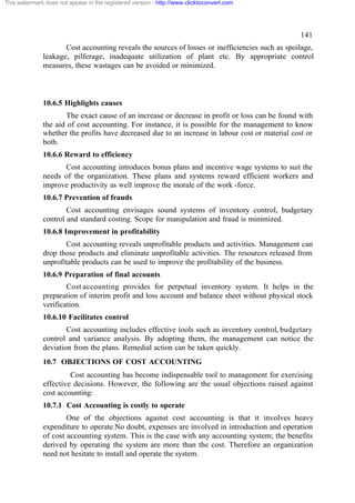 This watermark does not appear in the registered version - http://www.clicktoconvert.com

141
Cost accounting reveals the sources of losses or inefficiencies such as spoilage,
leakage, pilferage, inadequate utilization of plant etc. By appropriate control
measures, these wastages can be avoided or minimized.

10.6.5 Highlights causes
The exact cause of an increase or decrease in profit or loss can be found with
the aid of cost accounting. For instance, it is possible for the management to know
whether the profits have decreased due to an increase in labour cost or material cost or
both.
10.6.6 Reward to efficiency
Cost accounting introduces bonus plans and incentive wage systems to suit the
needs of the organization. These plans and systems reward efficient workers and
improve productivity as well improve the morale of the work -force.
10.6.7 Prevention of frauds
Cost accounting envisages sound systems of inventory control, budgetary
control and standard costing. Scope for manipulation and fraud is minimized.
10.6.8 Improvement in profitability
Cost accounting reveals unprofitable products and activities. Management can
drop those products and eliminate unprofitable activities. The resources released from
unprofitable products can be used to improve the profitability of the business.
10.6.9 Preparation of final accounts
Cost accounting provides for perpetual inventory system. It helps in the
preparation of interim profit and loss account and balance sheet without physical stock
verification.
10.6.10 Facilitates control
Cost accounting includes effective tools such as inventory control, budgetary
control and variance analysis. By adopting them, the management can notice the
deviation from the plans. Remedial action can be taken quickly.
10.7 OBJECTIONS OF COST ACCOUNTING
Cost accounting has become indispensable tool to management for exercising
effective decisions. However, the following are the usual objections raised against
cost accounting:
10.7.1 Cost Accounting is costly to operate
One of the objections against cost accounting is that it involves heavy
expenditure to operate.No doubt, expenses are involved in introduction and operation
of cost accounting system. This is the case with any accounting system; the benefits
derived by operating the system are more than the cost. Therefore an organization
need not hesitate to install and operate the system.

 