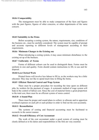 This watermark does not appear in the registered version - http://www.clicktoconvert.com

143

10.8.4 Comparability
The management must be able to make comparison of the facts and figures
with the past figures, figures of other concerns, or other departments of the same
concern.

10.8.5 Suitability to the Firms
Before accepting a costing system, the nature, requirements, size, conditions of
the business etc., must be carefully considered. The system must be capable of prompt
and accurate reporting to different levels of management according to their
requirements.
10.8.6 Minimum Changes to the Existing one
When introducing a costing system, it may cause minimum disturbance to the
existing set up of the business.
10.8.7 Uniformity of Forms
Forms of different colours can be used to distinguish them. Forms must be
uniform in size and quality. Form should contain instructions to fill, to use and for
disposal.
10.8.8 Less Clerical Work
Printed forms will involve less labour to fill in, as the workers may be a little
educated. They may not like to spend much time in filling the forms.
10.8.9 Efficient Material Control and Wage System
There must be a proper procedure for recording the time spent on different
jobs, by workers for the payment of wages. A systematic method of wage system will
help in the control of labour cost. Since the cost of material forms a great proportion
to the total cost, there must be an efficient system of stores control.
10.8.10 A Sound Plan
There must be proper and sound plans to collect, to allocate and to apportion
overhead expenses on each job or each product in order to find out the cost accurately.
10.8.11 Reconciliation
The systems of costing and financial accounting must be facilitated to
reconcile in the easiest manner.
10.8.12 Overall Efficiency of Cost Accountant
The work of the cost accountant under a good system of costing must be
clearly defined as to his duties and responsibilities to the firm are very essential.

 