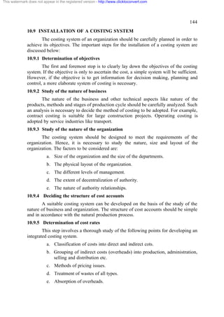 This watermark does not appear in the registered version - http://www.clicktoconvert.com

144
10.9 INSTALLATION OF A COSTING SYSTEM
The costing system of an organization should be carefully planned in order to
achieve its objectives. The important steps for the installation of a costing system are
discussed below:
10.9.1 Determination of objectives
The first and foremost stop is to clearly lay down the objectives of the costing
system. If the objective is only to ascertain the cost, a simple system will be sufficient.
However, if the objective is to get information for decision making, planning and
control, a more elaborate system of costing is necessary.
10.9.2 Study of the nature of business
The nature of the business and other technical aspects like nature of the
products, methods and stages of production cycle should be carefully analyzed. Such
an analysis is necessary to decide the method of costing to be adopted. For example,
contract costing is suitable for large construction projects. Operating costing is
adopted by service industries like transport.
10.9.3 Study of the nature of the organization
The costing system should be designed to meet the requirements of the
organization. Hence, it is necessary to study the nature, size and layout of the
organization. The factors to be considered are:
a. Size of the organization and the size of the departments.
b. The physical layout of the organization.
c. The different levels of management.
d. The extent of decentralization of authority.
e. The nature of authority relationships.
10.9.4 Deciding the structure of cost accounts
A suitable costing system can be developed on the basis of the study of the
nature of business and organization. The structure of cost accounts should be simple
and in accordance with the natural production process.
10.9.5 Determination of cost rates
This step involves a thorough study of the following points for developing an
integrated costing system.
a. Classification of costs into direct and indirect cots.
b. Grouping of indirect costs (overheads) into production, administration,
selling and distribution etc.
c. Methods of pricing issues.
d. Treatment of wastes of all types.
e. Absorption of overheads.

 