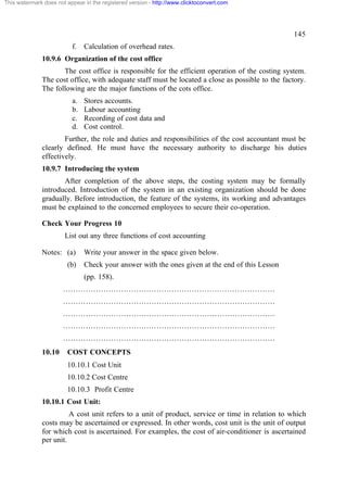 This watermark does not appear in the registered version - http://www.clicktoconvert.com

145
f.

Calculation of overhead rates.

10.9.6 Organization of the cost office
The cost office is responsible for the efficient operation of the costing system.
The cost office, with adequate staff must be located a close as possible to the factory.
The following are the major functions of the cots office.
a.
b.
c.
d.

Stores accounts.
Labour accounting
Recording of cost data and
Cost control.

Further, the role and duties and responsibilities of the cost accountant must be
clearly defined. He must have the necessary authority to discharge his duties
effectively.
10.9.7 Introducing the system
After completion of the above steps, the costing system may be formally
introduced. Introduction of the system in an existing organization should be done
gradually. Before introduction, the feature of the systems, its working and advantages
must be explained to the concerned employees to secure their co-operation.
Check Your Progress 10
List out any three functions of cost accounting
Notes: (a)
(b)

Write your answer in the space given below.
Check your answer with the ones given at the end of this Lesson
(pp. 158).

…………………………………………………………………………
…………………………………………………………………………
…………………………………………………………………………
…………………………………………………………………………
…………………………………………………………………………
10.10

COST CONCEPTS
10.10.1 Cost Unit
10.10.2 Cost Centre
10.10.3 Profit Centre

10.10.1 Cost Unit:
A cost unit refers to a unit of product, service or time in relation to which
costs may be ascertained or expressed. In other words, cost unit is the unit of output
for which cost is ascertained. For examples, the cost of air-conditioner is ascertained
per unit.

 