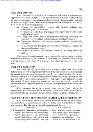 This watermark does not appear in the registered version - http://www.clicktoconvert.com

148
10.11 COST CONTROL
Cost control can be defined as the comparative analysis of actual costs with
appropriate standards of budgets to facilitate performance evaluation and formulation
of corrective measures. It aims at accomplishing conformity between actual result and
standards or budgets. Cost control is keeping expenditures within prescribed limits.
Cost control has the following features:
i) Creation of responsibility centres with defined authority and
responsibility for cost incurrence.
ii) Formulation of standards and budgets that incorporate objectives and
goals to be achieved.
iii) Timely cost control reports (responsibility reporting) describing the
variances between budgets and standards and actual performance.
iv) Formulation of corrective measures to eliminate and reduce unfavourable
variances.
v) A systematic and fair plan or motivation to encourage workers to
accomplish budgetary goals.
vi) Follow-up to ensure that corrective measures are being effectively
applied.
Cost control does not necessarily mean reducing the cost but its aim is to have
the maximum utility of the cost incurred. In other words, the objective of cost control
is the performance of the same job at a lower cost or a better performance for the same
cost.
10.12 COST REDUCTION
Cost reduction may be defined as an attempt to bring costs down. Cost
reduction implies real and permanent reduction in the unit cost of goods manufactured
or services rendered without impairing their (product or goods) suitability for the use
intended. The goal of cost reduction is achieved in two says: (i) by reducing the cost
per unit and (ii) by increasing productivity. The steps for cost reduction include
elimination of waste, improving operations, increasing productivity, search for
cheaper materials, improved standards of quality, finding other means to reduce unit
costs.
Cost reduction has to be achieved using internal factors within the
organisation. Reduction of costs due to external factors such as reduction in taxes,
government subsidies, grants etc. do not come under the concept of cost reduction.
10.13 DIFFERENCE BETWEEN COST CONTROL AND COST REDUCTION
Cost reduction is a much wider concept than cost control. As stated earlier,
cost control aims at controlling costs within prescribed limits with the help of budgets
and standards. The following are the differences between the two:
Cost Control
Cost Reduction
1. Cost control process involves (a) setting 1. Cost reduction is not concerned
targets and standards (b) ascertaining
with setting targets and standards
actual performance (c) comparing
and maintaining performance
actual performance with targets (d)
according to standards.
Cost
investigating the variances and (e)
reduction is the final result in the

 