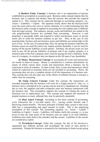 This watermark does not appear in the registered version - http://www.clicktoconvert.com

14
i) Business Entity Concept: A business unit is an organization of persons
established to accomplish an economic goal. Business entity concept implies that the
business unit is separate and distinct from the persons who provide the required
capital to it. This concept can be expressed through an accounting equation, viz.,
Assets = Liabilities + Capital. The equation clearly shows that the business itself
owns the assets and in turn owes to various claimants. It is worth mentioning here that
the business entity concept as applied in accounting for sole trading units is different
from the legal concept. The expenses, income, assets and liabilities not related to the
sole proprietorship business are excluded from accounting. However, a sole
proprietor is personally liable and required to utilize non-business assets or private
assets also to settle the business creditors as per law. Thus, in the case of sole
proprietorship, business and non-business assets and liabilities are treated alike in the
eyes of law. In the case of a partnership, firm, for paying the business liabilities the
business assets are used first and it any surplus remains thereafter, it can be used for
paying off the private liabilities of each partner. Similarly, the private assets are first
used to pay off the private liabilities of partners and if any surplus remains, it is
treated as part of the firm’s property and is used for paying the firm’s liabilities. In the
case of a company, its existence does not depend on the life span of any shareholder.
ii) Money Measurement Concept: In accounting all events and transactions
are recode in terms of money. Money is considered as a common denominator, by
means of which various facts, events and transactions about a business can be
expressed in terms of numbers. In other words, facts, events and transactions which
cannot be expressed in monetary terms are not recorded in accounting. Hence, the
accounting does not give a complete picture of all the transactions of a business unit.
This concept does not also take care of the effects of inflation because it assumes a
stable value for measuring.
iii) Going Concern Concept: Under this concept, the transactions are
recorded assuming that the business will exist for a longer period of time, i.e., a
business unit is considered to be a going concern and not a liquidated one. Keeping
this in view, the suppliers and other companies enter into business transactions with
the business unit. This assumption supports the concept of valuing the assets at
historical cost or replacement cost. This concept also supports the treatment of
prepaid expenses as assets, although they may be practically unsaleable.
iv) Dual Aspect Concept: According to this basic concept of accounting,
every transaction has a two-fold aspect, Viz., 1.giving certain benefits and 2.
Receiving certain benefits. The basic principle of double entry system is that every
debit has a corresponding and equal amount of credit. This is the underlying
assumption of this concept. The accounting equation viz., Assets = Capital +
Liabilities or Capital = Assets – Liabilities, will further clarify this concept, i.e., at any
point of time the total assets of the business unit are equal to its total liabilities.
Liabilities here relate both to the outsiders and the owners. Liabilities to the owners
are considered as capital.
V) Periodicity Concept: Under this concept, the life of the business is
segmented into different periods and accordingly the result of each period is
ascertained. Though the business is assumed to be continuing in future (as per going

 