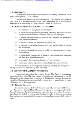 This watermark does not appear in the registered version - http://www.clicktoconvert.com

153
11.2 DEFINITIONS
“Management accounting is concerned with accounting information that is
useful to management”. – R.N. Anthony.
“Management accounting is the presentation of accounting information is
such a way as to assist management in the creation of policy and in the day-to-day
operations of an undertaking”.- Anglo American Council of Productivity.
11.3 OBJECTIVES OF MANAGEMENT ACCOUNTING
The objectives of management accounting are:
(1) to assist the management in promoting efficiency. Efficiency includes
best possible services to the customers, investors and employees.
(2) to prepare budget covering all functions of a business (i.e. production,
sales, research and finance).
(3) to analysis monetary and non-monetary transactions.
(4) to compare the actual performance with plan for identifying deviations
and their causes.
(5) to interpret financial statements to enable the management to formulate
future policies.
(6) to submit to the management at frequent intervals operating statements
and short-term financial statements.
(7) to arrange for the systematic allocation of responsibilities.
(8) to provide a suitable organization for discharging the responsibilities.
In short, the objective of management accounting is to help the management in
making decisions and implementing them efficiently.
11.4 SCOPE OF MANAGEMENT ACCORDING
Management accounting has various facets. The field of management
accounting is very wide. The main purpose of management accounting is to provide
information to the management to perform its functions of planning directing and
controlling. Management accounting includes various areas of specialization to render
effective service to the management.
11.4.1 Financial Accounting
Financial Accounting deals with financial aspects by preparation of Profit and
Loss Account and Balance Sheet. Management accounting rearranges and uses the
financial statements. Therefore management accounting does not exclusively maintain
factual data for itself. It is closely related and connected with financial accounting.
thus, management accounting is dependent on financial accounting which limits its
scope.

 