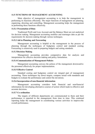This watermark does not appear in the registered version - http://www.clicktoconvert.com

155
11.5 FUNCTIONS OF MANAGEMENT ACCOUNTING
Main objective of management accounting is to help the management in
performing its functions efficiently. The major functions of management are planning,
organizing, directing and controlling. Management accounting helps the management
in performing these functions effectively.
11.5.1 Presentation of Data
Traditional Profit and Loss Account and the Balance Sheet are not analytical
for decision making. Management accounting modifies and rearranges data as per the
requirements for decision making through various techniques.
11.5.2 Aid to Planning and Forecasting
Management accounting is helpful to the management in the process of
planning through the techniques of budgetary control and standard costing.
Forecasting is extensively used in preparing budgets and setting standards.
11.5.3 Decision Making
Management accounting provides comparative data for analysis and
interpretation for effective decision making and policy formulation.
11.5.4 Communication of Management Policies
Management accounting conveys the polices of the management downward to
the personnel effectively for proper implementation.
11.5.5 Effective Control
Standard costing and budgetary control are integral part of management
accounting. These techniques lay down targets, compare actual with standards and
budgets to evaluate the performance and control the deviations.
11.5.6 Incorporation of non-financial information
Management accounting considers both financial and non-financial
information for developing alternative courses of action which leads to effective and
accurate decisions.
11.5.7 Co ordination
The targets of different departments are communicated to them and their
performance is reported to the management from time to time. This continual
reporting helps the management in coordinating various activities to improve the
overall performance.

 