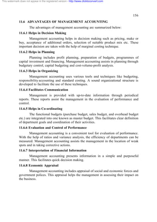 This watermark does not appear in the registered version - http://www.clicktoconvert.com

156
11.6 ADVANTAGES OF MANAGEMENT ACCOUNTING
The advantages of management accounting are summarized below:
11.6.1 Helps in Decision Making
Management accounting helps in decision making such as pricing, make or
buy, acceptance of additional orders, selection of suitable product mix etc. These
important decision are taken with the help of marginal costing technique.
11.6.2 Helps in Planning
Planning includes profit planning, preparation of budgets, programmes of
capital investment and financing. Management accounting assists in planning through
budgetary control, capital budgeting and cost-volume-profit analysis.
11.6.3 Helps in Organizing
Management accounting uses various tools and techniques like budgeting,
responsibility accounting and standard costing. A sound organizational structure is
developed to facilitate the use of these techniques.
11.6.4 Facilitates Communication
Management is provided with up-to-date information through periodical
reports. These reports assist the management in the evaluation of performance and
control.
11.6.5 Helps in Co-ordinating
The functional budgets (purchase budget, sales budget, and overhead budget
etc.) are integrated into one known as master budget. This facilitates clear definition
of department goals and coordination of their activities.
11.6.6 Evaluation and Control of Performance
Management accounting is a convenient tool for evaluation of performance.
With the help of ratios and variance analysis, the efficiency of departments can be
measured. Management accounting assists the management in the location of weak
spots and in taking corrective actions.
11.6.7 Interpretation of Financial Information
Management accounting presents information in a simple and purposeful
manner. This facilitates quick decision making.
11.6.8 Economic Appraisal
Management accounting includes appraisal of social and economic forces and
government polices. This appraisal helps the management in assessing their impact on
the business.

 