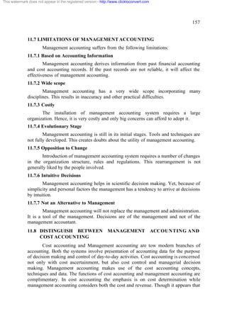 This watermark does not appear in the registered version - http://www.clicktoconvert.com

157

11.7 LIMITATIONS OF MANAGEMENT ACCOUNTING
Management accounting suffers from the following limitations:
11.7.1 Based on Accounting Information
Management accounting derives information from past financial accounting
and cost accounting records. If the past records are not reliable, it will affect the
effectiveness of management accounting.
11.7.2 Wide scope
Management accounting has a very wide scope incorporating many
disciplines. This results in inaccuracy and other practical difficulties.
11.7.3 Costly
The installation of management accounting system requires a large
organization. Hence, it is very costly and only big concerns can afford to adopt it.
11.7.4 Evolutionary Stage
Management accounting is still in its initial stages. Tools and techniques are
not fully developed. This creates doubts about the utility of management accounting.
11.7.5 Opposition to Change
Introduction of management accounting system requires a number of changes
in the organization structure, rules and regulations. This rearrangement is not
generally liked by the people involved.
11.7.6 Intuitive Decisions
Management accounting helps in scientific decision making. Yet, because of
simplicity and personal factors the management has a tendency to arrive at decisions
by intuition.
11.7.7 Not an Alternative to Management
Management accounting will not replace the management and administration.
It is a tool of the management. Decisions are of the management and not of the
management accountant.
11.8 DISTINGUISH BETWEEN
COST ACCOUNTING

MANAGEMENT

ACCOUNTING AND

Cost accounting and Management accounting are tow modern branches of
accounting. Both the systems involve presentation of accounting data for the purpose
of decision making and control of day-to-day activities. Cost accounting is concerned
not only with cost ascertainment, but also cost control and managerial decision
making. Management accounting makes use of the cost accounting concepts,
techniques and data. The functions of cost accounting and management accounting are
complimentary. In cost accounting the emphasis is on cost determination while
management accounting considers both the cost and revenue. Though it appears that

 