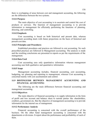 This watermark does not appear in the registered version - http://www.clicktoconvert.com

158
there is overlapping of areas between cost and management accounting, the following
are the differences between the two systems.
11.8.1 Purpose
The main objective of cost accounting is to ascertain and control the cost of
products or services. The function of management accounting is to provide
information to management for efficiently performing the functions of planning,
directing, and controlling.
11.8.2 Emphasis
Cost accounting is based on both historical and present data, whereas
management according deals with future projections on the basis of historical and
present cost data.
11.8.3 Principles and Procedures
Established procedures and practices are followed in cost accounting. No such
prescribed practices are followed in Management accounting. The analysis is made
and the resulting conclusions are presented in reports as per the requirements of the
management.
11.8.4 Data Used
Cost accounting uses only quantitative information whereas management
accounting uses both qualitative and quantitative information.
11.8.5 Scope
Management accounting includes, financial accounting, cost accounting,
budgeting, tax planning and reporting to management, whereas Cost accounting is
concerned mainly with cost ascertainment and control.
11.9 DISTINGUISH BETWEEN MANAGEMENT ACCOUNTING AND
FINANCIAL ACCOUNTING
The following are the main differences between financial accounting and
management accounting.
11.9.1 Objectives
The main objective of financial accounting is to supply information in the form
of profit and loss account and balance sheet to outside parties like shareholders,
creditors, government etc. But the objective of management accounting is to provide
information for the internal use of management.
11.9.2 Performance Analysis
Financial accounting is concerned with the overall performance of the
business. On the other hand management accounting is concerned with the
departments or divisions. It report about the performance and profitability of each of
them.

 