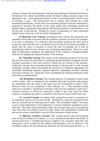 This watermark does not appear in the registered version - http://www.clicktoconvert.com

15
concern concept), the measurement of income and studying the financial position of
the business for a shorter and definite period will help in taking corrective steps at the
appropriate time. Each segmented period is called “accounting period” and the same
is normally a year. The businessman has to analyse and evaluate the results
ascertained periodically. At the end of an accounting period, an Income Statement is
prepared to ascertain the profit or loss made during that accounting period and
Balance Sheet is prepared which depicts the financial position of the business as on
the last day of that period. During the course of preparation of these statements
capital revenue items are to be necessarily distinguished.
vi) Historical Cost Concept: According to this concept, the transactions are
recorded in the books of account with the respective amounts involved. For example,
if an asset is purchases, it is entered in the accounting record at the price paid to
acquire the same and that cost is considered to be the base for all future accounting. It
means that the asset is recorded at cost at the time of purchase but it may be
methodically reduced in its value by way of charging depreciation. However, in the
light of inflationary conditions, the application of this concept is considered highly
irrelevant for judging the financial position of the business.
vii) Matching Concept: The essence of the matching concept lies in the view
that all costs which are associated to a particular period should be compared with the
revenues associated to the same period to obtain the net income of the business.
Under this concept, the accounting period concept is relevant and it is this concept
(matching concept) which necessitated the provisions of different adjustments for
recording outstanding expenses, prepaid expenses, outstanding incomes, incomes
received in advance, etc., during the course of preparing the financial statements at the
end of the accounting period.
viii) Realisation Concept: This concept assumes or recognizes revenue when
a sale is made. Sale is considered to be complete when the ownership and property
are transferred from the seller to the buyer and the consideration is paid in full.
However, there are two exceptions to this concept, viz., 1. Hire purchase system
where the ownership is transferred to the buyer when the last instalment is paid and 2.
Contract accounts, in which the contractor is liable to pay only when the whole
contract is completed, the profit is calculated on the basis of work certified each year.
ix) Accrual Concept: According to this concept the revenue is recognized on
its realization and not on its actual receipt. Similarly the costs are recognized when
they are incurred and not when payment is made. This assumption makes it necessary
to give certain adjustments in the preparation of income statement regarding revenues
and costs. But under cash accounting system, the revenues and costs are recognized
only when they are actually received or paid. Hence, the combination of both cash
and accrual system is preferable to get rid of the limitations of each system.
x) Objective Evidence Concept: This concept ensures that all accounting
must be based on objective evidence, i.e., every transaction recorded in the books of
account must have a verifiable document in support of its, existence. Only then, the
transactions can be verified by the auditors and declared as true or otherwise. The
verifiable evidence for the transactions should be free from the personal bias, i.e., it

 