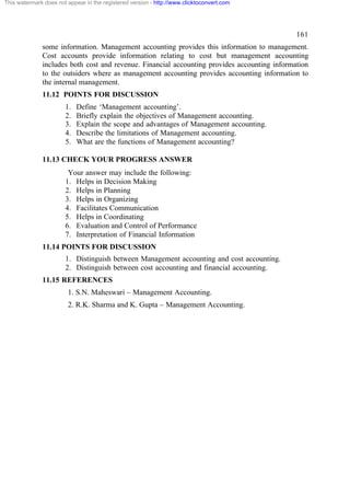 This watermark does not appear in the registered version - http://www.clicktoconvert.com

161
some information. Management accounting provides this information to management.
Cost accounts provide information relating to cost but management accounting
includes both cost and revenue. Financial accounting provides accounting information
to the outsiders where as management accounting provides accounting information to
the internal management.
11.12 POINTS FOR DISCUSSION
1.
2.
3.
4.
5.

Define ‘Management accounting’.
Briefly explain the objectives of Management accounting.
Explain the scope and advantages of Management accounting.
Describe the limitations of Management accounting.
What are the functions of Management accounting?

11.13 CHECK YOUR PROGRESS ANSWER
Your answer may include the following:
1. Helps in Decision Making
2. Helps in Planning
3. Helps in Organizing
4. Facilitates Communication
5. Helps in Coordinating
6. Evaluation and Control of Performance
7. Interpretation of Financial Information
11.14 POINTS FOR DISCUSSION
1. Distinguish between Management accounting and cost accounting.
2. Distinguish between cost accounting and financial accounting.
11.15 REFERENCES
1. S.N. Maheswari – Management Accounting.
2. R.K. Sharma and K. Gupta – Management Accounting.

 