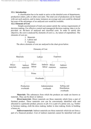 This watermark does not appear in the registered version - http://www.clicktoconvert.com

163
12.1. Introduction
A classification has to be made to arrive at the detailed costs of departments,
production orders, jobs or other cost units. The total cost of production can be found
with out such analysis, and in many instances an average unit cost could be obtained
but none of the advantages of an analysed cost would be available.
12.2. Elements of Cost
Simple ascertainment of total cost cannot satisfy the various requirements of
decision making. For effective control and managerial decision making, data is to be
provided on the basis of analysed and classified costs. In order to satisfy this
objective, the cost is analysed by elements of cost i.e., by nature of expenditure. The
elements of cost are:
1. Materials
2. Labour and
3. Expenses
The above elements of cost are analysed in the chart given below:
Elements of Cost

Materials

Direct
materials

Indirect
materials

Labour

Direct
labour

Expenses

Indirect Direct
labour expenses

Indirect
expenses

Prime
Overheads

Production
overheads

Administration
overheads

Selling and
Distribution
overheads

Materials: The substances from which the products are made are known as
materials. They can be direct or indirect.
Direct materials: Direct materials are those materials which form a part of
finished product. These materials cost can be conveniently identified with and
allocated to a particular product, process or job. It is a part of a prime cost, e.g. Timber
in furniture making, cloth the dress making, leather in shoe making, bricks in building
a house etc.
Indirect materials: Indirect materials are those materials which do not form a
part of a financial product. Cost of indirect materials cannot be identified with and

 