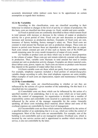 This watermark does not appear in the registered version - http://www.clicktoconvert.com

166
accurately determined while indirect costs have to be apportioned on certain
assumptions as regards their incidence.

12.3.4 By Variability
According to this classification, costs are classified according to their
behaviour in relation to changes in the level of activity or volume of production. On
this basis, costs are classified into three groups viz. fixed, variable and semi-variable.
(i) Fixed or period costs are commonly described as those which remain fixed
in total amount with increase or decrease in the volume of output or productive
activity for a given period of time. Fixed cost per unit decreases as production
increases and increases as production declines. Examples of fixed costs are rent,
insurance of factory building, factory manager’s salary etc. These fixed costs are
constant in total amount but fluctuate per unit as production changes. These costs are
known as period costs because these are dependent on time rather than on output.
Such costs remain constant per unit of time such as factory rent of Rs.10,000 per
month remaining same for every month irrespective of output of every month.
(ii) Variable or product costs are those which vary in total in direct proportion
to the volume of output. These costs per unit remain relatively constant with changes
in production. Thus, variable costs fluctuate in total amount but tend to remain
constant per unit as production activity changes. Examples are direct material costs,
direct labour costs, power, repairs etc. Such costs are known as product costs because
they depend on the quantum of output rather than on time.
(iii) Semi-variable costs are those which are partly fixed and partly variable.
For example, telephone expenses included a fixed portion of annual charge plus
variable charge according to calls; thus total telephone expenses are semi-variable.
Other examples of such costs are depreciation, repairs and maintenance of building
and plant etc.
12.3.5 By Controllability
Under this, costs are classified according to whether or not they are
influenced by the actions of a given member of the undertaking. On this basis it is
classified into two categories:
(i) Controllable costs are those which can be influenced by the action of a
specified member of an undertaking, that is to say, costs which are at least partly
within the control of management. An organization is divided into a number of
responsibility centres and controllable costs incurred in a particular cost centre can be
influenced by the action of the manager responsible for the centre. Generally
speaking, all direct costs including direct material, direct labour and some of the
overhead expenses are controllable by lower level of management.
(ii) Uncontrollable costs are those which cannot be influenced by the action of
a specified member of an undertaking that it is to say, which are within the control of
management. Most of the fixed costs are uncontrollable. For example, rent of the
building is not controllable and so are managerial salaries. Overhead cost, which is
incurred by one service section and is apportioned to another which receives the
service, is also not controllable by the latter.

 