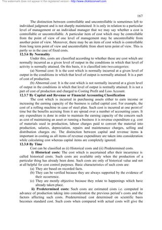 This watermark does not appear in the registered version - http://www.clicktoconvert.com

167
The distinction between controllable and uncontrollable is sometimes left to
individual judgment and is not sharply maintained. It is only in relation to a particular
level of management or an individual manager that we may say whether a cost is
controllable or uncontrollable. A particular item of cost which may be controllable
from the point of view of one level of management may be uncontrollable from
another point of view. Moreover, there may be an item of cost which is controllable
from long term point of view and uncontrollable from short term point of view. This is
partly so in the case of fixed costs.
12.3.6 By Normality
Under this, costs are classified according to whether these are cost which are
normally incurred as a given level of output in the conditions in which that level of
activity is normally attained. On this basis, it is classified into two categories:
(a) Normal cost: It is the cost which is normally incurred at a given level of
output in the conditions in which that level of output is normally attained. It is a part
of cost of production.
(b) Abnormal cost: It is the cost which is not normally incurred at a given level
of output in the conditions in which that level of output is normally attained. It is not a
part of cost of production and charged to Costing Profit and Loss Account.
12.3.7 By Capital and Revenue or Financial Accounting Classification
The cost which is incurred in purchasing assets either to earn income or
increasing the earning capacity of the business is called capital cost. For example, the
cost of a rolling machine in case of steel plan. Such cost is incurred at one point of
time but the benefits accruing from it are spread over a number of accounting years. It
any expenditure is done in order to maintain the earning capacity of the concern such
as cost of maintaining an asset or running a business it is revenue expenditure e.g. cost
of materials used in production, labour charges paid to convert the material into
production, salaries, depreciation, repairs and maintenance charges, selling and
distribution charges etc. The distinction between capital and revenue items is
important in costing as all items of revenue expenditure are taken into consideration
while calculating cost whereas capital items are completely ignored.
12.3.8 By Time
Cost can be classified as (i) Historical costs and (ii) Predetermined costs.
i) Historical costs: The cost which is ascertained after their incurrence is
called historical costs. Such costs are available only when the production of a
particular thing has already been done. Such costs are only of historical value and not
at all helpful for cost control purposes. Basic characteristics of such costs are:
(a) They are based on recorded facts.
(b) They can be verified because they are always supported by the evidence of
their occurrence.
(c) They are mostly objective because they relate to happenings which have
already taken place.
ii) Predetermined costs: Such costs are estimated costs i.e. computed in
advance of production taking into consideration the previous period’s costs and the
factors affecting such costs. Predetermined cost determined on scientific basis
becomes standard cost. Such costs when compared with actual costs will give the

 