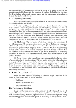 This watermark does not appear in the registered version - http://www.clicktoconvert.com

16
should be objective in nature and not subjective. However, in reality the subjectivity
cannot be avoided in the aspects like provision for bad and doubtful debts, provision
for depreciation, valuation of inventory, etc., and the accountants are required to
disclose the regulations followed.
2.2.2 Accounting Conventions
The following conventions are to be followed to have a clear and meaningful
information and data in accounting:
i) Consistency: The convention of consistency refers to the state of accounting
rules, concepts, principles, practices and conventions being observed and applied
constantly, i.e., from one year to another there should not be any change. If
consistency is there, the results and performance of one period can he compared easily
and meaningfully with the other. It also prevents personal bias as the persons involved
have to follow the consistent rules, principles, concepts and conventions. This
convention, however, does not completely ignore changes. It admits changes wherever
indispensable and adds to the improved and modern techniques of accounting.
ii) Disclosure: The convention of disclosure stresses the importance of
providing accurate, full and reliable information and data in the financial statements
which is of material interest to the users and readers of such statements. This
convention is given due legal emphasis by the Companies Act, 1956 by prescribing
formats for the preparation of financial statements. However, the term disclosure does
not mean all information that one desires to get should be included in accounting
statements. It is enough if sufficient information, which is of material interest to the
users, is included.
iii) Conservatism: In the prevailing present day uncertainties, the convention
of conservatism has its own importance. This convention follows the policy of caution
or playing safe. It takes into account all possible losses but not the possible profits or
gains. A view opposed to this convention is that there is the possibility of creation of
secret reserves when conservatism is excessively applied, which is directly opposed to
the convention of full disclosure. Thus, the convention of conservatism should be
applied very cautiously.
2.3 BASES OF ACCOUNTING
There are three bases of accounting in common usage.
following bases may be used to finalise accounts.

Any one of the

1. Cash basis
2. Accrual or Mercantile basis
3. Mixed or Hybrid basis.
2.3.1 Accounting on ‘Cash basis
Under cash basis accounting, entries are recorded only when cash is received
or paid. No entry is passed when a payment or receipt becomes due. Income under
cash basis of accounting, therefore, represents excess of receipts over payments during
an accounting period. Government system of accounting is mostly on cash basis.

 