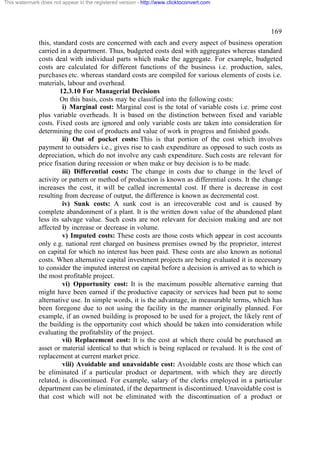 This watermark does not appear in the registered version - http://www.clicktoconvert.com

169
this, standard costs are concerned with each and every aspect of business operation
carried in a department. Thus, budgeted costs deal with aggregates whereas standard
costs deal with individual parts which make the aggregate. For example, budgeted
costs are calculated for different functions of the business i.e. production, sales,
purchases etc. whereas standard costs are compiled for various elements of costs i.e.
materials, labour and overhead.
12.3.10 For Managerial Decisions
On this basis, costs may be classified into the following costs:
i) Marginal cost: Marginal cost is the total of variable costs i.e. prime cost
plus variable overheads. It is based on the distinction between fixed and variable
costs. Fixed costs are ignored and only variable costs are taken into consideration for
determining the cost of products and value of work in progress and finished goods.
ii) Out of pocket costs: This is that portion of the cost which involves
payment to outsiders i.e., gives rise to cash expenditure as opposed to such costs as
depreciation, which do not involve any cash expenditure. Such costs are relevant for
price fixation during recession or when make or buy decision is to be made.
iii) Differential costs: The change in costs due to change in the level of
activity or pattern or method of production is known as differential costs. It the change
increases the cost, it will be called incremental cost. If there is decrease in cost
resulting from decrease of output, the difference is known as decremental cost.
iv) Sunk costs: A sunk cost is an irrecoverable cost and is caused by
complete abandonment of a plant. It is the written down value of the abandoned plant
less its salvage value. Such costs are not relevant for decision making and are not
affected by increase or decrease in volume.
v) Imputed costs: These costs are those costs which appear in cost accounts
only e.g. national rent charged on business premises owned by the proprietor, interest
on capital for which no interest has been paid. These costs are also known as notional
costs. When alternative capital investment projects are being evaluated it is necessary
to consider the imputed interest on capital before a decision is arrived as to which is
the most profitable project.
vi) Opportunity cost: It is the maximum possible alternative earning that
might have been earned if the productive capacity or services had been put to some
alternative use. In simple words, it is the advantage, in measurable terms, which has
been foregone due to not using the facility in the manner originally planned. For
example, if an owned building is proposed to be used for a project, the likely rent of
the building is the opportunity cost which should be taken into consideration while
evaluating the profitability of the project.
vii) Replacement cost: It is the cost at which there could be purchased an
asset or material identical to that which is being replaced or revalued. It is the cost of
replacement at current market price.
viii) Avoidable and unavoidable cost: Avoidable costs are those which can
be eliminated if a particular product or department, with which they are directly
related, is discontinued. For example, salary of the clerks employed in a particular
department can be eliminated, if the department is discontinued. Unavoidable cost is
that cost which will not be eliminated with the discontinuation of a product or

 