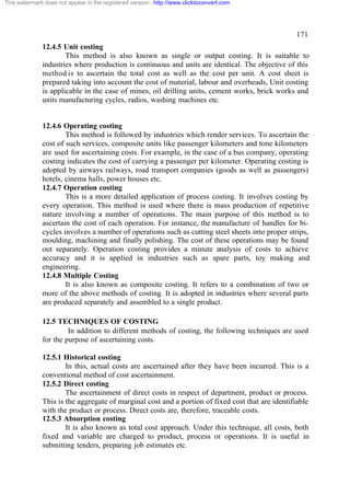 This watermark does not appear in the registered version - http://www.clicktoconvert.com

171
12.4.5 Unit costing
This method is also known as single or output costing. It is suitable to
industries where production is continuous and units are identical. The objective of this
method is to ascertain the total cost as well as the cost per unit. A cost sheet is
prepared taking into account the cost of material, labour and overheads, Unit costing
is applicable in the case of mines, oil drilling units, cement works, brick works and
units manufacturing cycles, radios, washing machines etc.

12.4.6 Operating costing
This method is followed by industries which render services. To ascertain the
cost of such services, composite units like passenger kilometers and tone kilometers
are used for ascertaining costs. For example, in the case of a bus company, operating
costing indicates the cost of carrying a passenger per kilometer. Operating costing is
adopted by airways railways, road transport companies (goods as well as passengers)
hotels, cinema halls, power houses etc.
12.4.7 Operation costing
This is a more detailed application of process costing. It involves costing by
every operation. This method is used where there is mass production of repetitive
nature involving a number of operations. The main purpose of this method is to
ascertain the cost of each operation. For instance, the manufacture of handles for bicycles involves a number of operations such as cutting steel sheets into proper strips,
moulding, machining and finally polishing. The cost of these operations may be found
out separately. Operation costing provides a minute analysis of costs to achieve
accuracy and it is applied in industries such as spare parts, toy making and
engineering.
12.4.8 Multiple Costing
It is also known as composite costing. It refers to a combination of two or
more of the above methods of costing. It is adopted in industries where several parts
are produced separately and assembled to a single product.
12.5 TECHNIQUES OF COSTING
In addition to different methods of costing, the following techniques are used
for the purpose of ascertaining costs.
12.5.1 Historical costing
In this, actual costs are ascertained after they have been incurred. This is a
conventional method of cost ascertainment.
12.5.2 Direct costing
The ascertainment of direct costs in respect of department, product or process.
This is the aggregate of marginal cost and a portion of fixed cost that are identifiable
with the product or process. Direct costs are, therefore, traceable costs.
12.5.3 Absorption costing
It is also known as total cost approach. Under this technique, all costs, both
fixed and variable are charged to product, process or operations. It is useful in
submitting tenders, preparing job estimates etc.

 