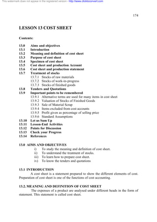 This watermark does not appear in the registered version - http://www.clicktoconvert.com

174

LESSON 13 COST SHEET
Contents:
13.0
13.1
13.2
13.3
13.4
13.5
13.6
13.7

13.8
13.9

13.10
13.11
13.12
13.13
13.14

Aims and objectives
Introduction
Meaning and definition of cost sheet
Purpose of cost sheet
Specimen of cost sheet
Cost sheet and production Account
Cost sheet and production statement
Treatment of stocks
13.7.1 Stocks of raw materials
13.7.2 Stocks of work-in-progress
13.7.3 Stocks of finished goods
Tenders and Quotations
Important points to be remembered
13.9.1 Alternative terms are used for many items in cost sheet
13.9.2 Valuation of Stocks of Finished Goods
13.9.3 Sale of Material Scrap
13.9.4 Items excluded from cost accounts
13.9.5 Profit given as percentage of selling price
13.9.6 Standard Assumptions
Let us Sum Up
Lesson-End Activities
Points for Discussion
Check your Progress
References

13.0 AIMS AND OBJECTIVES
i)
To study the meaning and definition of cost sheet.
ii) To understand the treatment of stocks.
iii) To learn how to prepare cost sheet.
iv) To know the tenders and quotations
13.1 INTRODUCTION
A cost sheet is a statement prepared to show the different elements of cost.
Preparation of cost sheet is one of the functions of cost accounting.
13.2. MEANING AND DEFINITION OF COST SHEET
The expenses of a product are analysed under different heads in the form of
statement. This statement is called cost sheet.

 