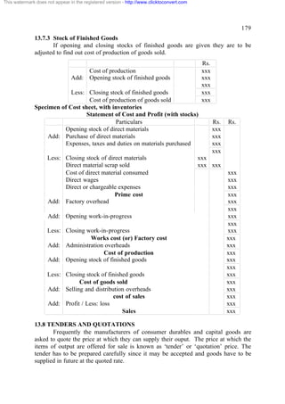 This watermark does not appear in the registered version - http://www.clicktoconvert.com

179
13.7.3 Stock of Finished Goods
If opening and closing stocks of finished goods are given they are to be
adjusted to find out cost of production of goods sold.

Add:

Cost of production
Opening stock of finished goods

Less: Closing stock of finished goods
Cost of production of goods sold
Specimen of Cost sheet, with inventories
Statement of Cost and Profit (with stocks)
Particulars
Opening stock of direct materials
Add: Purchase of direct materials
Expenses, taxes and duties on materials purchased
Less: Closing stock of direct materials
Direct material scrap sold
Cost of direct material consumed
Direct wages
Direct or chargeable expenses
Prime cost
Add: Factory overhead
Add: Opening work-in-progress
Less: Closing work-in-progress
Works cost (or) Factory cost
Add: Administration overheads
Cost of production
Add: Opening stock of finished goods
Less: Closing stock of finished goods
Cost of goods sold
Add: Selling and distribution overheads
cost of sales
Add: Profit / Less: loss
Sales

Rs.
xxx
xxx
xxx
xxx
xxx

Rs.
xxx
xxx
xxx
xxx

Rs.

xxx
xxx xxx
xxx
xxx
xxx
xxx
xxx
xxx
xxx
xxx
xxx
xxx
xxx
xxx
xxx
xxx
xxx
xxx
xxx
xxx
xxx
xxx

13.8 TENDERS AND QUOTATIONS
Frequently the manufacturers of consumer durables and capital goods are
asked to quote the price at which they can supply their ouput. The price at which the
items of output are offered for sale is known as ‘tender’ or ‘quotation’ price. The
tender has to be prepared carefully since it may be accepted and goods have to be
supplied in future at the quoted rate.

 