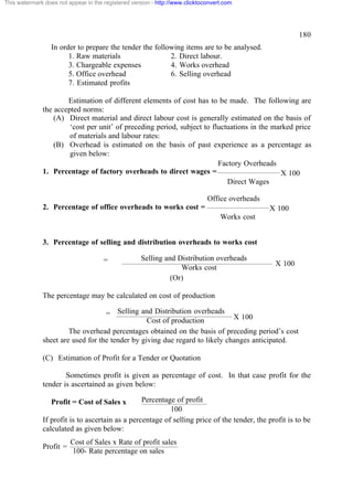This watermark does not appear in the registered version - http://www.clicktoconvert.com

180
In order to prepare the tender the following items are to be analysed.
1. Raw materials
2. Direct labour.
3. Chargeable expenses
4. Works overhead
5. Office overhead
6. Selling overhead
7. Estimated profits
Estimation of different elements of cost has to be made. The following are
the accepted norms:
(A) Direct material and direct labour cost is generally estimated on the basis of
‘cost per unit’ of preceding period, subject to fluctuations in the marked price
of materials and labour rates:
(B) Overhead is estimated on the basis of past experience as a percentage as
given below:
Factory Overheads
1. Percentage of factory overheads to direct wages =
X 100
Direct Wages
Office overheads
2. Percentage of office overheads to works cost =

X 100
Works cost

3. Percentage of selling and distribution overheads to works cost
=

Selling and Distribution overheads
Works cost
(Or)

X 100

The percentage may be calculated on cost of production
= Selling and Distribution overheads X 100
Cost of production
The overhead percentages obtained on the basis of preceding period’s cost
sheet are used for the tender by giving due regard to likely changes anticipated.
(C) Estimation of Profit for a Tender or Quotation
Sometimes profit is given as percentage of cost. In that case profit for the
tender is ascertained as given below:
Percentage of profit
100
If profit is to ascertain as a percentage of selling price of the tender, the profit is to be
calculated as given below:
Profit = Cost of Sales x

Profit =

Cost of Sales x Rate of profit sales
100- Rate percentage on sales

 