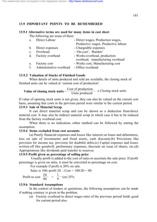 This watermark does not appear in the registered version - http://www.clicktoconvert.com

181
13.9 IMPORTANT POINTS TO BE REMEMBERED
13.9.1 Alternative terms are used for many items in cost sheet
The following are some of them:
a. Direct Labour
- Direct wages, Production wages,
Productive wages, Productive labour
b. Direct expenses
- Chargeable expenses
c. Overhead
- ‘On-cost’, ‘Burden’
d. Factory overhead
- Works-overhead, production
overhead, manufacturing overhead
e. Factory cost
- Works cost, Manufacturing cost
f. Administrative overhead - Office overhead
13.9.2 Valuation of Stocks of Finished Goods
When details of units produced and sold are available, the closing stock of
finished units can be valued at ‘current cost of production’.
Value of closing stock units =

Cost of production
Units produced

x Closing stock units

If value of opening stock units is not given, they can also be valued on the current cost
basis, assuming that costs in the pervious period were similar to the current period.
13.9.3 Sale of Material Scrap
It can direct material scrap and can be shown as a deduction from direct
material cost. It may also be indirect material scrap in which case it has to be reduced
from the factory overhead cost.
When there is no indication, either method can be followed by stating the
assumption.
13.9.4 Items excluded from cost accounts
(a) Purely financial expenses and losses like interest on loans and debentures,
loss on sale of investments and fixed assets, cash discount.(b) Provisions like
provision for income tax, provision for doubtful debts.(c) Capital expenses and losses
written off like goodwill, preliminary expenses, discount on issue of shares, etc.(d)
Appropriations like dividends paid transfer to reserves.
13.9.5 Profit given as percentage of selling price
Usually profit is added to the cost of sales to ascertain the sale price. If profit
percentage is given on sales, it must be converted to percentage on cost.
For example if profit is 20% on sale.
Sales is 100; profit 20 Cost = 100-20 = 80
1
20
Profit to cost
=
(or) 25%
4
80
13.9.6 Standard Assumptions
In the context of tenders or quotations, the following assumptions can be made
if nothing contrary is given in the problem.
(a) Factory overhead to direct wages ratio of the previous period holds good
for current period also.

 