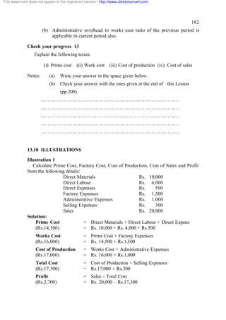 This watermark does not appear in the registered version - http://www.clicktoconvert.com

182
(b) Administrative overhead to works cost ratio of the previous period is
applicable in current period also.
Check your progress 13
Explain the following terms:
(i) Prime cost
Notes:

(ii) Work cost

(iii) Cost of production (iv) Cost of sales

(a)

Write your answer in the space given below.

(b)

Check your answer with the ones given at the end of this Lesson
(pp.200).

…………………………………………………………………………
…………………………………………………………………………
…………………………………………………………………………
…………………………………………………………………………
…………………………………………………………………………

13.10 ILLUSTRATIONS
Illustration 1
Calculate Prime Cost, Factory Cost, Cost of Production, Cost of Sales and Profit
from the following details:
Direct Materials
Rs. 10,000
Direct Labour
Rs. 4,000
Direct Expenses
Rs.
500
Factory Expenses
Rs. 1,500
Administrative Expenses
Rs. 1,000
Selling Expenses
Rs.
300
Sales
Rs. 20,000
Solution:
Prime Cost
= Direct Materials + Direct Labour + Direct Expens
(Rs.14,500)
= Rs. 10,000 + Rs. 4,000 + Rs.500
Works Cost
(Rs.16,000)

= Prime Cost + Factory Expenses
= Rs. 14,500 + Rs.1,500

Cost of Production
(Rs.17,000)

= Works Cost + Administrative Expenses
= Rs. 16,000 + Rs.1,000

Total Cost
(Rs.17,300)

= Cost of Production + Selling Expenses
= Rs.17,000 + Rs.300

Profit
(Rs.2,700)

= Sales – Total Cost
= Rs. 20,000 – Rs.17,300

 