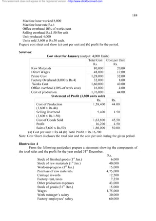 This watermark does not appear in the registered version - http://www.clicktoconvert.com

184
Machine hour worked 8,000
Machine hour rate Rs.4
Office overhead 10% of works cost
Selling overhead Rs.1.50 Per unit
Unit produced 4,000
Units sold 3,600 at Rs.50 each.
Prepare cost sheet and show (a) cost per unit and (b) profit for the period.
Solution:
Cost sheet for January (output: 4,000 Units)
Total Cost Cost per Unit
Rs.
Rs.
Raw Materials
80,000
20,00
Direct Wages
48,000
12,00
Prime Cost
1,28,000
32,00
Factory Overhead (8,000 x Rs.4)
32,000
8,00
Works Cost
1,60,000
40.00
Office overhead (10% of work cost)
16,000
4.00
Cost of production
1,76,000
44.00
Statement of Profit (3,600 units sold)
Rs.
Rs.
Cost of Production
1,58,400
44.00
(3,600 x Rs.44)
Selling Overhead
5,400
1.50
(3,600 x Rs.1.50)
Cost of Goods Sold
1,63,800
45,50
Profit
16,200
4.50
Sales (3,600 x Rs.50)
1,80,000
50.00
(a) Cost per unit = Rs.44 (b) Total Profit = Rs.16,200
Note: Cost Sheet discloses the total cost and the cost per unit during the given period.
Illustration 4
From the following particulars prepare a statement showing the components of
the total sales and the profit for the year ended 31st December.
Rs.
Stock of finished goods (1st Jan.)
6,000
st
Stock of raw materials (1 Jan.)
40,000
st
Work-in-progress (1 Jan.)
15,000
Purchase of raw materials
4,75,000
Carriage inwards
12,500
Factory rent, taxes
7,250
Other production expenses
43,000
st
Stock of goods (31 Dec.)
15,000
Wages
1,75,000
Work manager’s salary
30,000
Factory employees’ salary
60,000

 