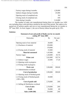 This watermark does not appear in the registered version - http://www.clicktoconvert.com

186
Factory wages during 6 months
Indirect charges during 6 months

1,20,000
25,000

Opening stock of completed sets
Nil
Closing stock of completed sets
100
Sales during 6 months
3,24,000
The number of radio sets manufactured during these six months was 1450
sets including those sold and those stocked at the end of the period. The radios to be
quoted are of uniform quality and size as were manufactured during the six months to
30th June 2003. As from August 1, the cost of factory labour has gone up by 10%.
Solution:
Statement of cost and profit of Radio sets for six month
ending 30th June 2003
Particulars
Rs
Per unit
Rs
Opening stock of raw material
(+) Purchases of material
(-) Closing stock of material

20,000
150,000
170,000
25,000

Material consumed
Factory wages

1,45,000
1,20,000

100
82.76

Prime cost
(+) Indirect wages
(+) Opening work-in-progress

2,65,000
25,000
-

182.76
17.24

(-) Closing work-in-progress

-

Work cost
(+) Administration overhead

2,90,000
-

200.00

Cost of production
(+) Opening stock of finished goods
(-) Closing stock of finished goods
(100 x 200)

2,90,000
20,000

200.00

2,70,000

200

Cost of goods sold
(+) Selling & Distribution overhead
Cost of sales

2,70,000

200

Profit

54,000

40

Sales (1450-100)

324,000

240

 