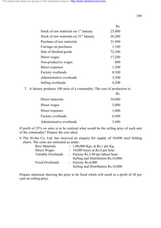 This watermark does not appear in the registered version - http://www.clicktoconvert.com

188

Stock of raw materials on 1 January
Stock of raw materials on 31st January

Rs.
25,000
26,200

Purchase of raw materials
Carriage on purchases
Sale of finished goods

21,900
1,100
72,300

Direct wages
Non-productive wages
Direct expenses
Factory overheads

17,200
800
1,200
8,300

st

Administrative overheads
Selling overheads

3,200
4,200

7. A factory produces 100 units of a commodity. The cost of production is:
Rs.
Direct materials

10,000

Direct wages

5,000

Direct expenses

1,000

Factory overheads

6,500

Administrative overheads

3,480

If profit of 25% on sales is to be realized what would be the selling price of each unit
of the commodity? Prepare the cost sheet.
8. The Sivika Co. Ltd. has received an enquiry for supply of 10,000 steel folding
chairs. The costs are estimated as under:
Raw Materials
- 1,00,000 Kgs. at Rs.1 per Kg.
Direct Wages
- 10,000 hours at Rs.4 per hour.
Variable Overheads
: Factory Rs.2.40 per labour hour
Selling and Distribution Rs.16,000.
Fixed Overheads
: Factory Rs.6,000
Selling and Distribution Rs.14,000
Prepare statement showing the price to be fixed which will result in a profit of 20 per
cent on selling price.

 