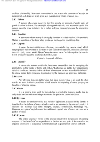 This watermark does not appear in the registered version - http://www.clicktoconvert.com

18
creditor relationship. Non-cash transaction is one where the question of receipt or
payment of cash does not at all arise, e.g. Depreciation, return of goods etc.,
2.4.2 Debtor
A person who owes money to the firm mostly on account of credit sales of
goods is called a debtor. For example, when goods are sold to a person on credit that
person pays the price in future, he is called a debtor because he owes the amount to
the firm.
2.4.3 Creditor
A person to whom money is owing by the firm is called creditor. For example,
Madan is a creditor of the firm when goods are purchased on credit from him
2.4.4 Capital
It means the amount (in terms of money or assets having money value) which
the proprietor has invested in the firm or can claim from the firm. It is also known as
owner’s equity or net worth. Owner’s equity means owner’s claim against the assets.
It will always be equal to assets less liabilities, say:
Capital = Assets - Liabilities.
2.4.5 Liability
It means the amount which the firm owes to outsiders that is, excepting the
proprietors. In the words of Finny and Miller, “Liabilities are debts; they are amounts
owed to creditors; thus the claims of those who ate not owners are called liabilities”.
In simple terms, debts repayable to outsiders by the business are known as liabilities.
2.4.6 Asset
Any physical thing or right owned that has a money value is an asset. In other
words, an asset is that expenditure which results in acquiring of some property or
benefits of a lasting nature.
2.4.7 Goods
It is a general term used for the articles in which the business deals; that is,
only those articles which are bought for resale for profit are known as Goods.
2.4.8 Revenue
It means the amount which, as a result of operations, is added to the capital. It
is defined as the inflow of assets which result in an increase in the owner’s equity. It
includes all incomes like sales receipts, interest, commission, brokerage etc.,
However, receipts of capital nature like additional capital, sale of assets etc., are not a
pant of revenue.
2.4.9 Expense
The terms ‘expense’ refers to the amount incurred in the process of earning
revenue. If the benefit of an expenditure is limited to one year, it is treated as an
expense (also know is as revenue expenditure) such as payment of salaries and rent.

 
