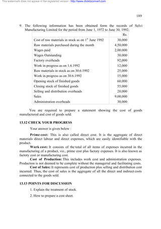 This watermark does not appear in the registered version - http://www.clicktoconvert.com

189
9. The following information has been obtained form the records of Selvi
Manufacturing Limited for the period from June 1, 1972 to June 30, 1992;
Rs.
Cost of raw materials in stock as on 1st June 1992
Raw materials purchased during the month
Wages paid
Wages Outstanding
Factory overheads
Work in progress as on 1.6.1992
Raw materials in stock as on 30.6.1992
Work in progress as on 30.6.1992
Opening stock of finished goods
Closing stock of finished goods
Selling and distribution overheads
Sales
Administration overheads

30,000
4,50,000
2,00,000
30,000
92,000
12,000
25,000
15,000
60,000
55,000
20,000
9,00,000
30,000

You are required to prepare a statement showing the cost of goods
manufactured and cost of goods sold.
13.12 CHECK YOUR PROGRESS
Your answer is given below :
Prime cost: This is also called direct cost. It is the aggregate of direct
materials direct labour and direct expenses, which are easily identifiable with the
product.
Work cost: It consists of the total of all items of expenses incurred in the
manufacturing of a product, viz., prime cost plus factory expenses. It is also known as
factory cost or manufacturing cost.
Cost of Production: This includes work cost and administration expenses.
Production is not deemed to be complete without the managerial and facilitating costs.
Cost of Sales: It represents cost of production plus selling and distribution cost
incurred. Thus, the cost of sales is the aggregate of all the direct and indirect costs
connected to the goods sold.
13.13 POINTS FOR DISCUSSION
1. Explain the treatment of stock.
2. How to prepare a cost sheet.

 