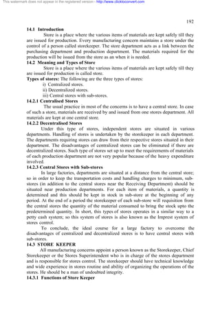 This watermark does not appear in the registered version - http://www.clicktoconvert.com

192
14.1 Introduction
Store is a place where the various items of materials are kept safely till they
are issued for production. Every manufacturing concern maintains a store under the
control of a person called storekeeper. The store department acts as a link between the
purchasing department and production department. The materials required for the
production will be issued from the store as an when it is needed.
14.2 Meaning and Types of Store
Store is a place where the various items of materials are kept safely till they
are issued for production is called store.
Types of stores: The following are the three types of stores:
i) Centralized stores.
ii) Decentralized stores.
iii) Central stores with sub-stores.
14.2.1 Centralised Stores
The usual practice in most of the concerns is to have a central store. In case
of such a store, materials are received by and issued from one stores department. All
materials are kept at one central store.
14.2.2 Decentralised Stores
Under this type of stores, independent stores are situated in various
departments. Handling of stores is undertaken by the storekeeper in each department.
The departments requiring stores can draw from their respective stores situated in their
department. The disadvantages of centralized stores can be eliminated if there are
decentralized stores. Such type of stores set up to meet the requirements of materials
of each production department are not very popular because of the heavy expenditure
involved.
14.2.3 Central Stores with Sub-stores
In large factories, departments are situated at a distance from the central store;
so in order to keep the transportation costs and handling charges to minimum, substores (in addition to the central stores near the Receiving Department) should be
situated near production departments. For each item of materials, a quantity is
determined and this should be kept in stock in sub-store at the beginning of any
period. At the end of a period the storekeeper of each sub-store will requisition from
the central stores the quantity of the material consumed to bring the stock upto the
predetermined quantity. In short, this types of stores operates in a similar way to a
petty cash system; so this system of stores is also known as the Imprest system of
stores control.
To conclude, the ideal course for a large factory to overcome the
disadvantages of centralized and decentralized stores is to have central stores with
sub-stores.
14.3 STORE KEEPER
All manufacturing concerns appoint a person known as the Storekeeper, Chief
Storekeeper or the Stores Superintendent who is in charge of the stores department
and is responsible for stores control. The storekeeper should have technical knowledge
and wide experience in stores routine and ability of organizing the operations of the
stores. He should be a man of undoubted integrity.
14.3.1 Functions of Store Keeper

 
