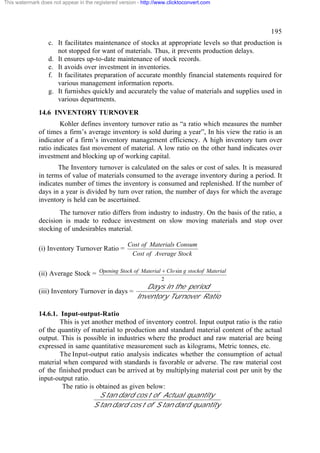 This watermark does not appear in the registered version - http://www.clicktoconvert.com

195
c. It facilitates maintenance of stocks at appropriate levels so that production is
not stopped for want of materials. Thus, it prevents production delays.
d. It ensures up-to-date maintenance of stock records.
e. It avoids over investment in inventories.
f. It facilitates preparation of accurate monthly financial statements required for
various management information reports.
g. It furnishes quickly and accurately the value of materials and supplies used in
various departments.
14.6 INVENTORY TURNOVER
Kohler defines inventory turnover ratio as “a ratio which measures the number
of times a firm’s average inventory is sold during a year”, In his view the ratio is an
indicator of a firm’s inventory management efficiency. A high inventory turn over
ratio indicates fast movement of material. A low ratio on the other hand indicates over
investment and blocking up of working capital.
The Inventory turnover is calculated on the sales or cost of sales. It is measured
in terms of value of materials consumed to the average inventory during a period. It
indicates number of times the inventory is consumed and replenished. If the number of
days in a year is divided by turn over ration, the number of days for which the average
inventory is held can be ascertained.
The turnover ratio differs from industry to industry. On the basis of the ratio, a
decision is made to reduce investment on slow moving materials and stop over
stocking of undesirables material.
(i) Inventory Turnover Ratio =

Cost of Materials Consum
Cost of Average Stock

(ii) Average Stock = Opening Stock of Material + Clo sin g stockof Material
2

(iii) Inventory Turnover in days =

Days in the period
Inventory Turnover Ratio

14.6.1. Input-output-Ratio
This is yet another method of inventory control. Input output ratio is the ratio
of the quantity of material to production and standard material content of the actual
output. This is possible in industries where the product and raw material are being
expressed in same quantitative measurement such as kilograms, Metric tonnes, etc.
The Input-output ratio analysis indicates whether the consumption of actual
material when compared with standards is favorable or adverse. The raw material cost
of the finished product can be arrived at by multiplying material cost per unit by the
input-output ratio.
The ratio is obtained as given below:
S tan dard cos t of Actual quantity
S tan dard cos t of S tan dard quantity

 