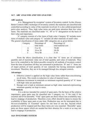 This watermark does not appear in the registered version - http://www.clicktoconvert.com

196
14.7. ABC ANALYSIS AND VED ANALYSIS
ABC analysis
It is ‘Management by exception’ system of Inventory control. In this Always
Better Control (ABC) technique of inventory control, the materials are classified and
controlled according to value of the materials involved. It is also called proportional
parts value analysis. Thus, high value items are paid more attention than low value
items. The materials are classified under ‘A’, ‘B’ or ‘C’ designation on the basis of
their value and importance.
‘A’ category consists of a few items of high value. Category ‘B’ includes more
items of medium value and category ‘C’ includes all other materials of small value.
The general classification of items under ABC categories are as given below:
Category
Percentage of
Percentage of
total items
total material cost
A
5 to 10
70-80
B
10 to 20
10-20
C
70 to 80
5-10
From the above classification, it is clear that ‘A’ items are of minimum
quantity and of maximum value out of total quantity and value of materials. They
have to be controlled to the fullest possible extend by all methods of inventory control
from the time of purchase till they are consumed in production. ‘B’ and ‘C’ items are
of major portion of total quantity of raw materials but having minimum capital
investment. Therefore, they are to be managed through less stringent controls.
Advantages
1. Effective control is applied on the high value items rather than concentrating
on all items. This results in reduction in value of material losses.
2. Optimum investment in materials as minimum required quantity of ‘A’ items
with high value are purchased.
3. Storage cost is kept at minimum amount as high value materials representing
minimum quantity are kept in stores.
VED analysis
It is a device intended for control of spare parts. On the basis of the relative
importance, spare parts may be classified into 3 category viz., V for vital, E for
essential and D for desirable. ‘Vital’ spare parts are those whose non availability may
lead to stoppage of production. Therefore every effort should be taken to ensure the
availability of these spare parts at any time. Production may not be interrupted due to
the non-availability of ‘Essential’ spares for one hour or one day, beyond which
production will be stopped and thus these items are very essential. ‘Desirable’ spare
parts are those spares which are needed but their absence for a week or so may not
lead to stoppage of production.
14.8 INVENTORY SYSTEM

 