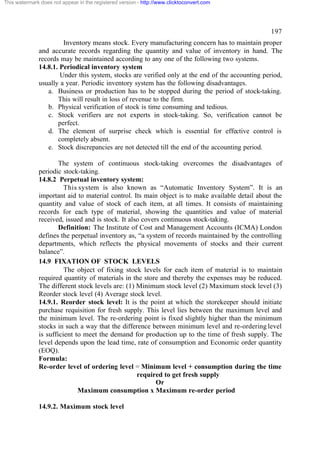 This watermark does not appear in the registered version - http://www.clicktoconvert.com

197
Inventory means stock. Every manufacturing concern has to maintain proper
and accurate records regarding the quantity and value of inventory in hand. The
records may be maintained according to any one of the following two systems.
14.8.1. Periodical inventory system
Under this system, stocks are verified only at the end of the accounting period,
usually a year. Periodic inventory system has the following disadvantages.
a. Business or production has to be stopped during the period of stock-taking.
This will result in loss of revenue to the firm.
b. Physical verification of stock is time consuming and tedious.
c. Stock verifiers are not experts in stock-taking. So, verification cannot be
perfect.
d. The element of surprise check which is essential for effective control is
completely absent.
e. Stock discrepancies are not detected till the end of the accounting period.
The system of continuous stock-taking overcomes the disadvantages of
periodic stock-taking.
14.8.2 Perpetual inventory system:
This system is also known as “Automatic Inventory System”. It is an
important aid to material control. Its main object is to make available detail about the
quantity and value of stock of each item, at all times. It consists of maintaining
records for each type of material, showing the quantities and value of material
received, issued and is stock. It also covers continuous stock-taking.
Definition: The Institute of Cost and Management Accounts (ICMA) London
defines the perpetual inventory as, “a system of records maintained by the controlling
departments, which reflects the physical movements of stocks and their current
balance”.
14.9 FIXATION OF STOCK LEVELS
The object of fixing stock levels for each item of material is to maintain
required quantity of materials in the store and thereby the expenses may be reduced.
The different stock levels are: (1) Minimum stock level (2) Maximum stock level (3)
Reorder stock level (4) Average stock level.
14.9.1. Reorder stock level: It is the point at which the storekeeper should initiate
purchase requisition for fresh supply. This level lies between the maximum level and
the minimum level. The re-ordering point is fixed slightly higher than the minimum
stocks in such a way that the difference between minimum level and re-ordering level
is sufficient to meet the demand for production up to the time of fresh supply. The
level depends upon the lead time, rate of consumption and Economic order quantity
(EOQ).
Formula:
Re-order level of ordering level = Minimum level + consumption during the time
required to get fresh supply
Or
Maximum consumption x Maximum re-order period
14.9.2. Maximum stock level

 