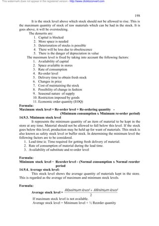 This watermark does not appear in the registered version - http://www.clicktoconvert.com

198
It is the stock level above which stock should not be allowed to rise. This is
the maximum quantity of stock of raw materials which can be had in the stock. It is
goes above, it will be overstocking.
The demerits are:
1. Capital is blocked
2. More space is needed
3. Deterioration of stocks is possible
4. There will be loss due to obsolescence
5. There is the danger of depreciation in value
The maximum level is fixed by taking into account the following factors:
1. Availability of capital
2. Space available in stores
3. Rate of consumption
4. Re-order level
5. Delivery time to obtain fresh stock
6. Changes in price
7. Cost of maintaining the stock
8. Possibility of change in fashion
9. Seasonal nature of supply
10. Restriction imposed by goods
11. Economic order quantity (EOQ)
Formula:
Maximum stock level = Re-order level + Re-ordering quantity (Minimum consumption x Minimum re-order period)
14.9.3. Minimum stock level
It represents the minimum quantity of an item of material to be kept in the
store at any time. Material should not be allowed to fall below this level. If the stock
goes below this level, production may be held up for want of materials. This stock is
also known as safety stock level or buffer stock. In determining the minimum level the
following factors are to be considered.
1. Lead time ie. Time required for getting fresh delivery of material.
2. Rate of consumption of material during the lead time.
3. Availability of substitute and re-order level
Formula:
Minimum stock level = Reorder level - (Normal consumption x Normal reorder
period
14.9.4. Average stock level:
This stock level shows the average quantity of materials kept in the store.
This is regarded as the average of maximum and minimum stock levels.
Formula:

Maximum level + Minimum level
2
If maximum stock level is not available.
Average stock level = Minimum level + ½ Reorder quantity

Average stock level =

 