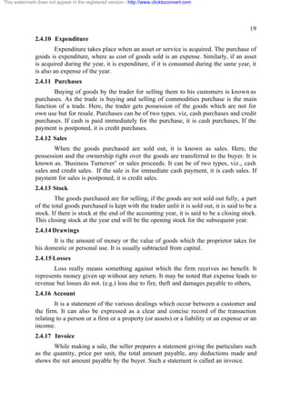 This watermark does not appear in the registered version - http://www.clicktoconvert.com

19
2.4.10 Expenditure
Expenditure takes place when an asset or service is acquired. The purchase of
goods is expenditure, where as cost of goods sold is an expense. Similarly, if an asset
is acquired during the year, it is expenditure, if it is consumed during the same year, it
is also an expense of the year.
2.4.11 Purchases
Buying of goods by the trader for selling them to his customers is known as
purchases. As the trade is buying and selling of commodities purchase is the main
function of a trade. Here, the trader gets possession of the goods which are not for
own use but for resale. Purchases can be of two types. viz, cash purchases and credit
purchases. If cash is paid immediately for the purchase, it is cash purchases, If the
payment is postponed, it is credit purchases.
2.4.12 Sales
When the goods purchased are sold out, it is known as sales. Here, the
possession and the ownership right over the goods are transferred to the buyer. It is
known as. 'Business Turnover’ or sales proceeds. It can be of two types, viz.,, cash
sales and credit sales. If the sale is for immediate cash payment, it is cash sales. If
payment for sales is postponed, it is credit sales.
2.4.13 Stock
The goods purchased are for selling, if the goods are not sold out fully, a part
of the total goods purchased is kept with the trader unlit it is sold out, it is said to be a
stock. If there is stock at the end of the accounting year, it is said to be a closing stock.
This closing stock at the year end will be the opening stock for the subsequent year.
2.4.14 Drawings
It is the amount of money or the value of goods which the proprietor takes for
his domestic or personal use. It is usually subtracted from capital.
2.4.15 Losses
Loss really means something against which the firm receives no benefit. It
represents money given up without any return. It may be noted that expense leads to
revenue but losses do not. (e.g.) loss due to fire, theft and damages payable to others,
2.4.16 Account
It is a statement of the various dealings which occur between a customer and
the firm. It can also be expressed as a clear and concise record of the transaction
relating to a person or a firm or a property (or assets) or a liability or an expense or an
income.
2.4.17 Invoice
While making a sale, the seller prepares a statement giving the particulars such
as the quantity, price per unit, the total amount payable, any deductions made and
shows the net amount payable by the buyer. Such a statement is called an invoice.

 
