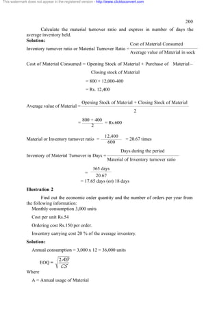 This watermark does not appear in the registered version - http://www.clicktoconvert.com

200
Calculate the material turnover ratio and express in number of days the
average inventory held.
Solution:
Cost of Material Consumed
Inventory turnover ratio or Material Turnover Ratio =
Average value of Material in sock
Cost of Material Consumed = Opening Stock of Material + Purchase of Material –
Closing stock of Material
= 800 + 12,000-400
= Rs. 12,400
Opening Stock of Material + Closing Stock of Material

Average value of Material =

2
=

800 + 400
= Rs.600
2

Material or Inventory turnover ratio =

12,400
600

= 20.67 times
Days during the period

Inventory of Material Turnover in Days =

Material of Inventory turnover ratio

365 days
20.67
= 17.65 days (or) 18 days
=

Illustration 2
Find out the economic order quantity and the number of orders per year from
the following information:
Monthly consumption 3,000 units
Cost per unit Rs.54
Ordering cost Rs.150 per order.
Inventory carrying cost 20 % of the average inventory.
Solution:
Annual consumption = 3,000 x 12 = 36,000 units
EOQ =

2 AB
CS

Where
A = Annual usage of Material

 
