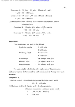 This watermark does not appear in the registered version - http://www.clicktoconvert.com

202
Component X = 900 Units + 600 units – (50 units x 4 weeks)
= 1,500 – 200 = 1,300 units.
Component Y = 600 units + 1,000 units – (50 units x 2 weeks)
= 1,600 – 100 = 1,500 units
(c) Minimum stock level = Reorder level – (Normal consumption x Normal
Reorder period )
Component X = 900 units – (100 units x
= 900 – 500 = 400 units
Component Y = 600 units – (100 units x
= 600 – 300 = 300 units

4+6
2

weeks)

2+4
2

weeks)

Illustration 4
Two components A and B are used as follows:
Reordering quantity

:

A 1,200 units
B 1,000 units

Reordering period

A 2 to 4 weeks
B 3 to 6 weeks

Normal usage

-

300 units per week each.

Minimum usage

-

150 units per week each

Maximum usage

-

450 units per week each

You are required to calculate the following for each of the components.
(a) Reordering level (b) Maximum level (c) Minimum level (d) Average stood level.
Solution:
Component A:
(a) Reordering level = Maximum consumption x Maximum reorder period
=

450 x 4 = 1,800 units

(b) Maximum stock level =Reorder level + Reordering quantity –
(Minimum consumption x minimum reorder period)
=

1,800 + 1,200 – (150 x 2)

=

2,700 units

 