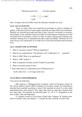 This watermark does not appear in the registered version - http://www.clicktoconvert.com

204
= Minimum stock level +
= 1,350 +

of reorder quantity
1 x 1,000
2

= 1,850
Note: Average stock level differs when the alternative formulae are used.
14.12 LET US SUM UPS
Store is a place where raw materials are presented on order to maintain its
quality. Under this control of store keeper, materials are kept safely up to utilisation.
Materials are classified and coded and kept in bins. Excessive investment in inventory
and shortage of raw materials must be avoided. For that purpose minimum level and
maximum level of inventory is fixed. In order to reduce carrying and ordering cost,
economic ordering level is calculated and orders made accordingly. Minimum level of
stock always to be maintained. So re-order level is fixed that minimum and maximum
level.
14.13 LESSON END ACTIVITIES
1. What is ‘inventory control’? What its importance?
2. What do you understand by ‘Classification’ and ‘Codification’ of

materials?

3. What is EOQ? What is its significance?
4. What is ‘ABC Analysis’?
5. What is perpetual inventory system? Explain its procedure.
6. What is inventory turnover ratio?
7. Write short notes on: i) Maximum level ii) Minimum level
iii) Re order level iv) Average stock level.

14.14 CHECK YOUR PROGRESS
Your answer the following:
ABC analysis is ‘Management by exception’ system of Inventory control. In
this Always Better Control (ABC) technique of inventory control, the materials are
classified and controlled according to value of the materials involved. It is also called
proportional parts value analysis. Thus, high value items are paid more attention than
low value items. The materials are classified under ‘A’, ‘B’ or ‘C’ designation on the
basis of their value and importance.
‘A’ category consists of a few items of high value. Category ‘B’ includes more
items of medium value and category ‘C’ includes all other materials of small value.

 