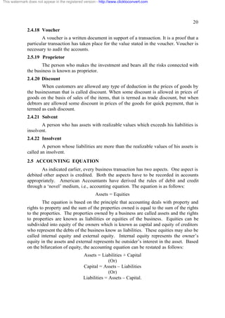 This watermark does not appear in the registered version - http://www.clicktoconvert.com

20
2.4.18 Voucher
A voucher is a written document in support of a transaction. It is a proof that a
particular transaction has taken place for the value stated in the voucher. Voucher is
necessary to audit the accounts.
2.5.19 Proprietor
The person who makes the investment and bears all the risks connected with
the business is known as proprietor.
2.4.20 Discount
When customers are allowed any type of deduction in the prices of goods by
the businessman that is called discount. When some discount is allowed in prices of
goods on the basis of sales of the items, that is termed as trade discount, but when
debtors are allowed some discount in prices of the goods for quick payment, that is
termed as cash discount.
2.4.21 Solvent
A person who has assets with realizable values which exceeds his liabilities is
insolvent.
2.4.22 Insolvent
A person whose liabilities are more than the realizable values of his assets is
called an insolvent.
2.5 ACCOUNTING EQUATION
As indicated earlier, every business transaction has two aspects. One aspect is
debited other aspect is credited. Both the aspects have to be recorded in accounts
appropriately. American Accountants have derived the rules of debit and credit
through a ‘novel’ medium, i.e., accounting equation. The equation is as follows:
Assets = Equities
The equation is based on the principle that accounting deals with property and
rights to property and the sum of the properties owned is equal to the sum of the rights
to the properties. The properties owned by a business are called assets and the rights
to properties are known as liabilities or equities of the business. Equities can be
subdivided into equity of the owners which is known as capital and equity of creditors
who represent the debts of the business know as liabilities. These equities may also be
called internal equity and external equity. Internal equity represents the owner’s
equity in the assets and external represents he outsider’s interest in the asset. Based
on the bifurcation of equity, the accounting equation can be restated as follows:
Assets = Liabilities + Capital
(Or)
Capital = Assets – Liabilities
(Or)
Liabilities = Assets – Capital.

 