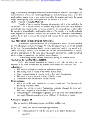 This watermark does not appear in the registered version - http://www.clicktoconvert.com

209
copy is retained by the department which is returning the material. Two copies are
sent to the store keeper. The store keeper keeps one copy for making entries in the Bin
card and the second copy is sent to the cost office for making entries in the stores
ledger and for giving credit to the job where the material is in excess.
15.5.2 Transfer of Surplus Materials
Transfer of excess material from one job to another job is to be avoided as far
as possible. This is because record for transfer may not be made and actual material
cost of jobs may be inaccurate. However, sometimes the material may be allowed to
be transferred to avoid delays and handling charges. The transfer is to be allowed only
with preparation of material transfer note so that the cost of material transferred is
debited to the job receiving the material and credited to the job transferring the
material.
15.6 METHODS OF PRICING OF MATERIAL
A number of methods are used for pricing material issues. Each method has
its own advantages and disadvantages. As such, it is impossible to say which method
is the best. Each organisation should choose a particular method best suited to it.
While choosing a method, it is necessary to see that the method chosen is simple,
effective and realistic. At the same time, it is equally necessary to consider the effect
of the method on production cost and inventory valuation.
The following are the different methods of pricing the material issues:
15.6.1. First In First Out Method (FIFO)
Under this method, materials are issued in the order in which they are
received in the store. It means that the material received first will be issued first.
Advantages:
a. This method is simple to understand and easy to operate.
b. The closing stock is valued at the current market price.
c. Since issues are priced at cost, no profit or loss arises from pricing.
d. This method is more suitable in times of falling prices.
e. Deterioration and obsolescence can be avoided.
Disadvantages:
a. When prices fluctuate, calculation becomes complicated. This increases the
possibility of clerical errors.
b. During the period of price fluctuations, material charged to jobs vary.
Therefore, comparison between jobs is difficult.
c. During the period of rising prices, product costs are under stated and profits are
overstated. This may result in payment of higher dividend out of capital.
Check your progress 15
List out any three difference between store ledger and Bin card
Notes: (a)
(b)

Write your answer in the space given below.
Check your answer with the ones given at the end of this Lesson
(pp. 233).

…………………………………………………………………………

 