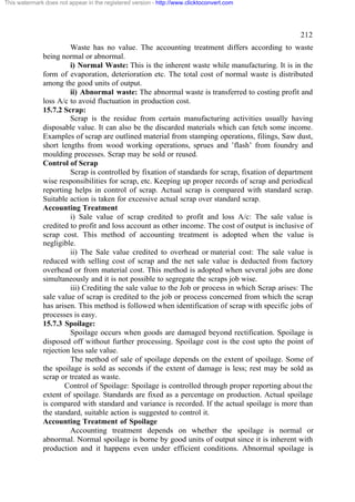This watermark does not appear in the registered version - http://www.clicktoconvert.com

212
Waste has no value. The accounting treatment differs according to waste
being normal or abnormal.
i) Normal Waste: This is the inherent waste while manufacturing. It is in the
form of evaporation, deterioration etc. The total cost of normal waste is distributed
among the good units of output.
ii) Abnormal waste: The abnormal waste is transferred to costing profit and
loss A/c to avoid fluctuation in production cost.
15.7.2 Scrap:
Scrap is the residue from certain manufacturing activities usually having
disposable value. It can also be the discarded materials which can fetch some income.
Examples of scrap are outlined material from stamping operations, filings, Saw dust,
short lengths from wood working operations, sprues and ’flash’ from foundry and
moulding processes. Scrap may be sold or reused.
Control of Scrap
Scrap is controlled by fixation of standards for scrap, fixation of department
wise responsibilities for scrap, etc. Keeping up proper records of scrap and periodical
reporting helps in control of scrap. Actual scrap is compared with standard scrap.
Suitable action is taken for excessive actual scrap over standard scrap.
Accounting Treatment
i) Sale value of scrap credited to profit and loss A/c: The sale value is
credited to profit and loss account as other income. The cost of output is inclusive of
scrap cost. This method of accounting treatment is adopted when the value is
negligible.
ii) The Sale value credited to overhead or material cost: The sale value is
reduced with selling cost of scrap and the net sale value is deducted from factory
overhead or from material cost. This method is adopted when several jobs are done
simultaneously and it is not possible to segregate the scraps job wise.
iii) Crediting the sale value to the Job or process in which Scrap arises: The
sale value of scrap is credited to the job or process concerned from which the scrap
has arisen. This method is followed when identification of scrap with specific jobs of
processes is easy.
15.7.3 Spoilage:
Spoilage occurs when goods are damaged beyond rectification. Spoilage is
disposed off without further processing. Spoilage cost is the cost upto the point of
rejection less sale value.
The method of sale of spoilage depends on the extent of spoilage. Some of
the spoilage is sold as seconds if the extent of damage is less; rest may be sold as
scrap or treated as waste.
Control of Spoilage: Spoilage is controlled through proper reporting about the
extent of spoilage. Standards are fixed as a percentage on production. Actual spoilage
is compared with standard and variance is recorded. If the actual spoilage is more than
the standard, suitable action is suggested to control it.
Accounting Treatment of Spoilage
Accounting treatment depends on whether the spoilage is normal or
abnormal. Normal spoilage is borne by good units of output since it is inherent with
production and it happens even under efficient conditions. Abnormal spoilage is

 